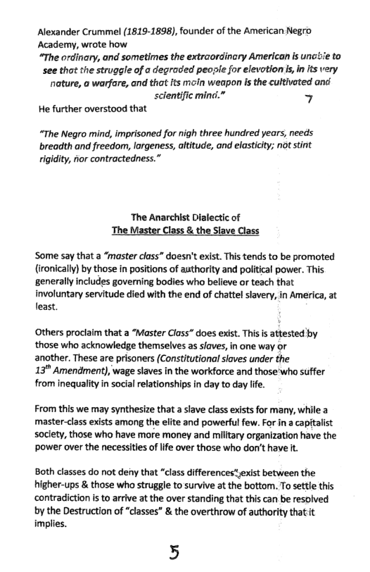 Alexander Crummel (1819-1898), founder of the American Negro Academy, wrote how.  “The ordinary, and sometimes the extraordinary American is uncie to see thot the struggle of a degraded peosle for elevotion s, i its very nature, o warfare, and that its moin weapon Is the cultivated and  scientific mind.” 7  He further overstood that  “The Negro mind, imprisoned for nigh three hundred years, needs breadth and freedom, largeness, altitude, and elasticity; ot stint rigidity, fior contractedness.”  ‘The Anarchist Dialectic of The Master Class & the Siave Class  Some say that a “master class” doesn’t exist. This tends to be promoted (ironically) by those in positions of authority and political power. This generally includes governing bodies who believe or teach that involuntary servitude died with the end of chattel slavery, in America, at least.  Others proclaim that a “Master Class” does exist. This is attested by those who acknowledge themselves as slaves, in one way or another. These are prisoners (Constitutional slaves under the  13" Amendment), wage slaves in the workforce and those’who suffer from inequality in social relationships in day to day life.  From this we may synthesize that a slave class exists for many, while a master-class exists among the elite and powerful few. For in a capitalist soclety, those who have more money and military organization have the power over the necessities of life over those who don’t have it.  Both classes do not deny that “class differences*yexist between the higher-ups & those who struggle to survive at the bottom. To settle this contradiction is to arrive at the over standing that this can be resolved by the Destruction of “classes” & the overthrow of authority thatiit implies.  5 